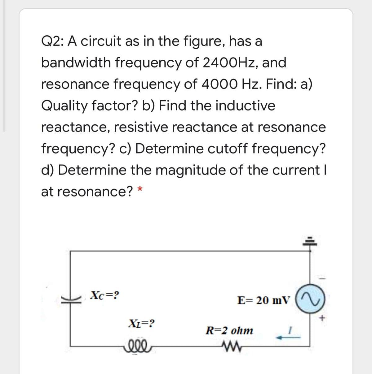Q2: A circuit as in the figure, has a
bandwidth frequency of 240OHZ, and
resonance frequency of 4000 Hz. Find: a)
Quality factor? b) Find the inductive
reactance, resistive reactance at resonance
frequency? c) Determine cutoff frequency?
d) Determine the magnitude of the current I
at resonance?
Xc=?
E= 20 mV
XL=?
R=2 ohm
ll
