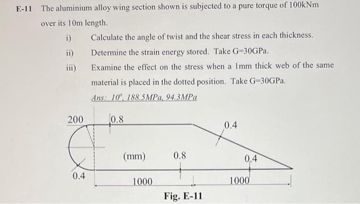 E-11 The aluminium alloy wing section shown is subjected to a pure torque of 100kNm
over its 10m length.
i) Calculate the angle of twist and the shear stress in each thickness.
ii)
Determine the strain energy stored. Take G=30GPA.
iii)
Examine the effect on the stress when a Imm thick web of the same
material is placed in the dotted position. Take G=30GPA.
Ans: 10°, 188.5MPA, 94.3MPA
200
0.8
0.4
(mm)
0.8
0.4
0.4
1000
1000
Fig. E-11
