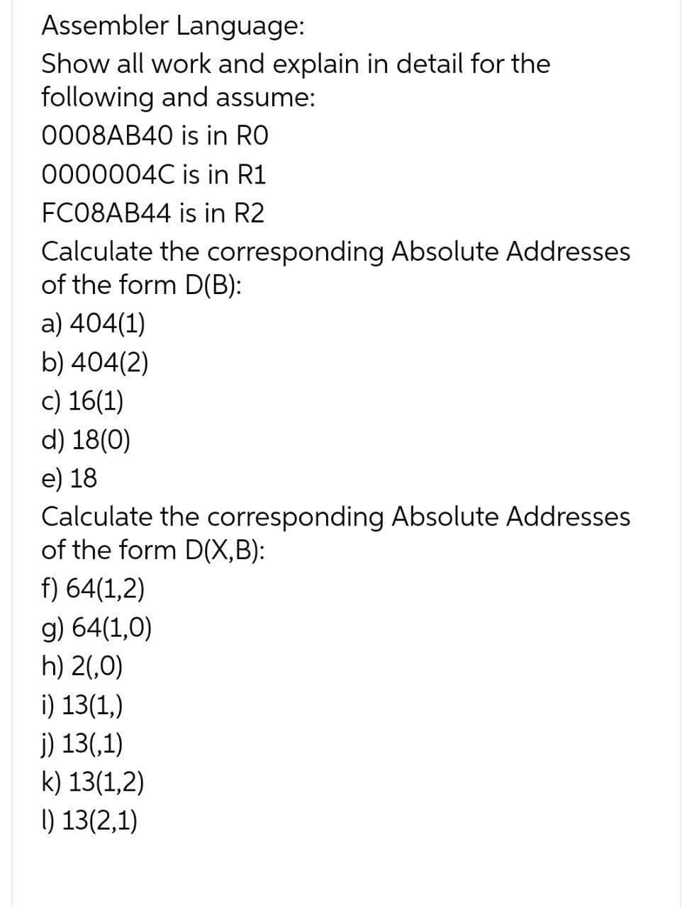 Assembler Language:
Show all work and explain in detail for the
following and assume:
0008AB40 is in RO
0000004C is in R1
FC08AB44 is in R2
Calculate the corresponding Absolute Addresses
of the form D(B):
a) 404(1)
b) 404(2)
c) 16(1)
d) 18(0)
e) 18
Calculate the corresponding Absolute Addresses
of the form D(X,B):
f) 64(1,2)
g) 64(1,0)
h) 2(,0)
i) 13(1,)
j) 13(,1)
k) 13(1,2)
I) 13(2,1)
