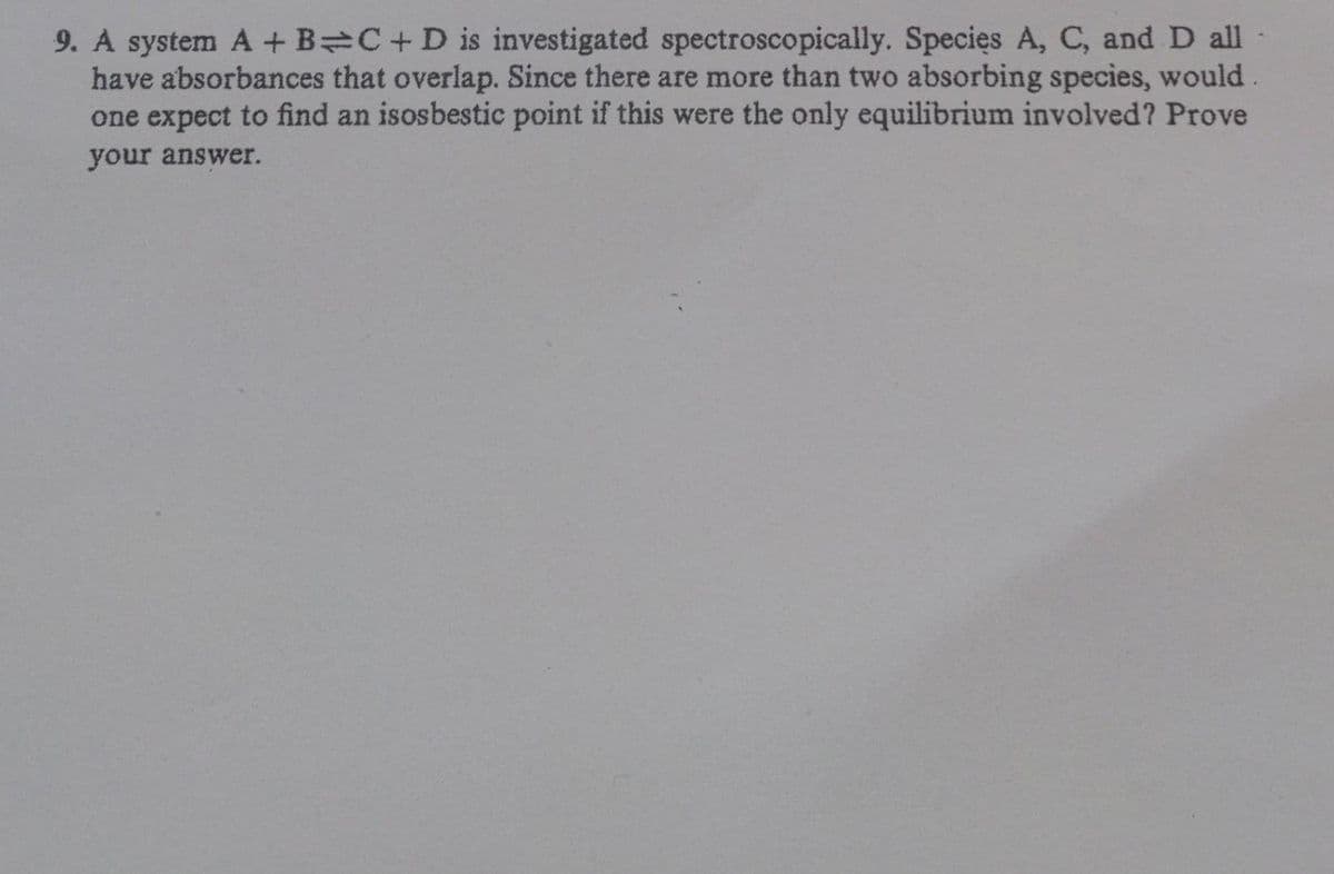 9. A system A + B C+D is investigated spectroscopically. Species A, C, and D all
have absorbances that overlap. Since there are more than two absorbing species, would
one expect to find an isosbestic point if this were the only equilibrium involved? Prove
your answer.
