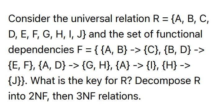 Consider the universal relation R = {A, B, C,
D, E, F, G, H, I, J} and the set of functional
dependencies F = {{A, B} -> {C}, {B, D} ->
{E, F}, {A, D} -> {G, H}, {A} -> {I}, {H} ->
{J}}. What is the key for R? Decompose R
into 2NF, then 3NF relations.
