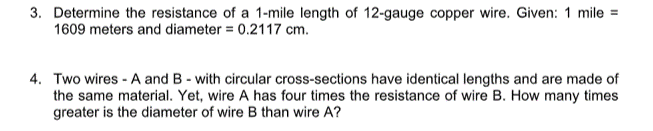 3. Determine the resistance of a 1-mile length of 12-gauge copper wire. Given: 1 mile =
1609 meters and diameter = 0.2117 cm.
4. Two wires - A and B - with circular cross-sections have identical lengths and are made of
the same material. Yet, wire A has four times the resistance of wire B. How many times
greater is the diameter of wire B than wire A?

