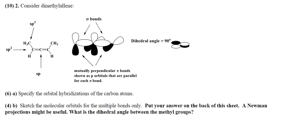 (10) 2. Consider dimethylallene:
sp²
sp³
H3C
H
A
sp
C
CH3
H
o bonds
Dihedral angle = 90°
mutually perpendicular bonds
shown as p orbitals that are parallel
for each bond.
(6) a) Specify the orbital hybridizations of the carbon atoms.
(4) b) Sketch the molecular orbitals for the multiple bonds only. Put your answer on the back of this sheet. A Newman
projections might be useful. What is the dihedral angle between the methyl groups?