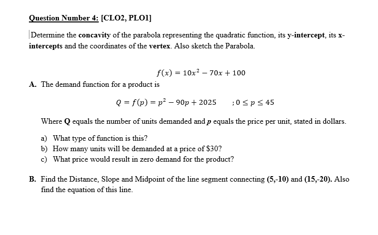 Question Number 4: [CLO2, PLO1]
Determine the concavity of the parabola representing the quadratic function, its y-intercept, its x-
intercepts and the coordinates of the vertex. Also sketch the Parabola.
f(x) = 10x? – 70x + 100
A. The demand function for a product is
Q = f(p) = p² – 90p + 2025
;0 <p< 45
Where Q equals the number of units demanded and p equals the price per unit, stated in dollars.
a) What type of function is this?
b) How many units will be demanded at a price of $30?
c) What price would result in zero demand for the product?
B. Find the Distance, Slope and Midpoint of the line segment connecting (5,-10) and (15,-20). Also
find the equation of this line.
