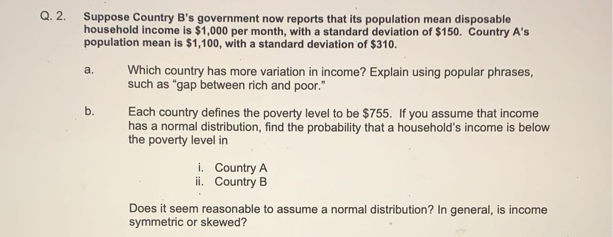 Q. 2.
Suppose Country B's government now reports that its population mean disposable
household income is $1,000 per month, with a standard deviation of $150. Country A's
population mean is $1,100, with a standard deviation of $310.
a.
b.
Which country has more variation in income? Explain using popular phrases,
such as "gap between rich and poor."
Each country defines the poverty level to be $755. If you assume that income
has a normal distribution, find the probability that a household's income is below
the poverty level in
i. Country A
ii. Country B
Does it seem reasonable to assume a normal distribution? In general, is income
symmetric or skewed?