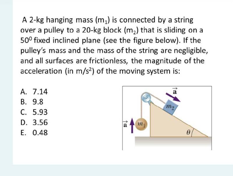 A 2-kg hanging mass (m,) is connected by a string
over a pulley to a 20-kg block (m2) that is sliding on a
50° fixed inclined plane (see the figure below). If the
pulley's mass and the mass of the string are negligible,
and all surfaces are frictionless, the magnitude of the
acceleration (in m/s2) of the moving system is:
А. 7.14
a
В. 9.8
С. 5.93
D. 3.56
E. 0.48
m2
a

