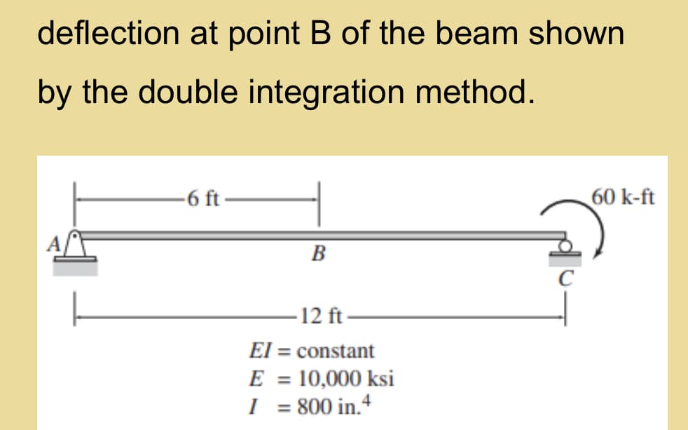 deflection at point B of the beam shown
by the double integration method.
-6 ft-
60 k-ft
B
-12 ft
El = constant
E = 10,000 ksi
I = 800 in.4
%3D
