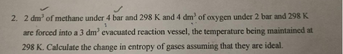 2. 2 dm of methane under 4 bar and 298 K and 4 dm of oxygen under 2 bar and 298 K
are forced into a 3 dm evacuated reaction vessel, the temperature being maintained at
298 K. Calculate the change in entropy of gases assuming that they are ideal.
