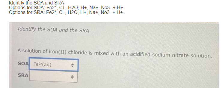 Identify the SOA and SRA
Options for SOA: Fe2*, Cl-, H2O, H+, Na+, No3- + H+.
Options for SRA: Fe2*, CI-, H2O, H+, Na+, No3- + H+.
Identify the SOA and the SRA
A solution of iron(II) chloride is mixed with an acidified sodium nitrate solution.
SOA Fe2 (aq)
+
SRA
+