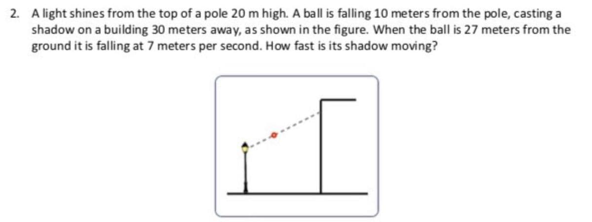 2. A light shines from the top of a pole 20 m high. A ball is falling 10 meters from the pole, casting a
shadow on a building 30 meters away, as shown in the figure. When the ball is 27 meters from the
ground it is falling at 7 meters per second. How fast is its shadow moving?

