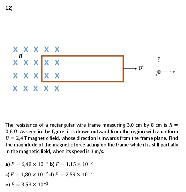 12)
X_X X X X
B
X X XX X
X X XX X
X X X X X
The resistance of a rectangular wire frame measuring 3.0 cm by 8 cm is R =
0,6 0. As seen in the figure, it is drawn outward from the region wi th a uniform
B = 2,4 Tmagnetic field, whose direction is inwards from the frame plane. Find
the magnitude of the magnetic force acting on the frame while it is still partially
in the magnetic field, when its speed is 3 m/s.
a) F = 6,48 × 10-3 b) F = 1,15 x 10-2
c) F = 1,80 x 10-2 d) F = 2,59 × 10-2
e) F = 3,53 x 10-2
