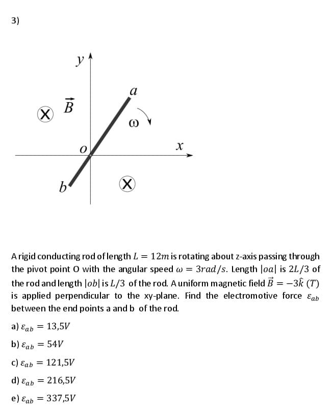 3)
a
(X)
X)
A rigid conducting rod of length L = 12m is rotating about z-axis passing through
the pivot point 0 with the angular speed w = 3rad/s. Length Joa| is 2L/3 of
the rod and length Job|is L/3 of the rod. A uniform magnetic field B = -3k (T)
is applied perpendicular to the xy-plane. Find the electromotive force ɛab
between the end points a and b of the rod.
a) Eab = 13,5V
b) Eab = 54V
c) Eab = 121,5V
d) Eab
= 216,5V
e) Eab = 337,5V
