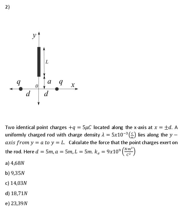 2)
а д
X_
d
d
Two identical point charges +q = 5µC located along the x-axis at x = td. A
uniformly charged rod with dharge density 1 = 5x10-3 () lies along the y -
axis from y = a to y = L. Calaulate the force that the point charges exert on
the rod. Here d = 5m, a = 5m, L = 5m. ke = 9x10° ()
Nm2
c2
a) 4,68N
b) 9,35N
c) 14,03N
d) 18,71N
e) 23,39N
