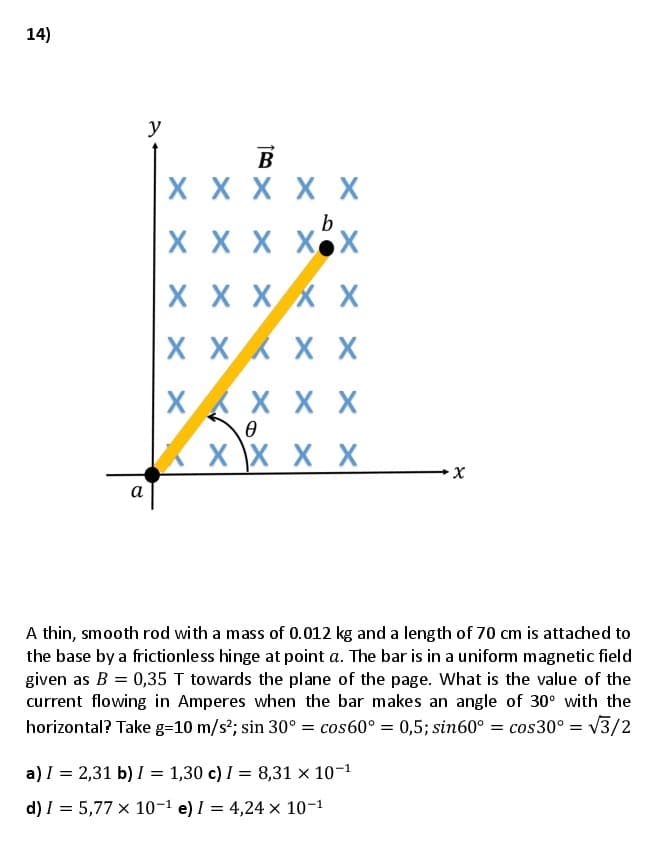 14)
y
B
X X X X X
X X X XX
X X XX X
X X X X
X X X X
X \X X X
х
а
A thin, smooth rod with a mass of 0.012 kg and a length of 70 cm is attached to
the base by a frictionless hinge at point a. The bar is in a uniform magnetic field
given as B = 0,35 T towards the plane of the page. What is the value of the
current flowing in Amperes when the bar makes an angle of 30° with the
horizontal? Take g=10 m/s?; sin 30° = cos60° = 0,5; sin60° = cos30° = V3/2
a) I = 2,31 b) I = 1,30 c) I = 8,31 × 10-1
d) I = 5,77 x 10-1 e) I = 4,24 × 10-1
