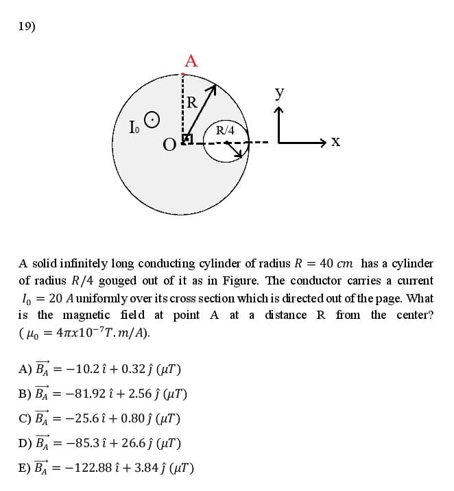 19)
A
y
R
Io
R/4
A solid infinitely long conducting cylinder of radius R = 40 cm has a cylinder
of radius R/4 gouged out of it as in Figure. The conductor carries a current
I, = 20 Auniformly over its cross section which is directed out of the page. What
is the magnetic field at point A at a distance R from the center?
(Ho = 4Tx10-7T.m/A).
А) Вл
= -10.2 î + 0.32 ĵ (µT)
B) BA = -81.92 î + 2.56 ĵ (µT)
С) ВА
= -25.6 î + 0.80 ĵ (uT)
D) BA
= -85.3 î + 26.6 ĵ (µT)
E) B = -122.88 î + 3.84 ĵ (uT)
