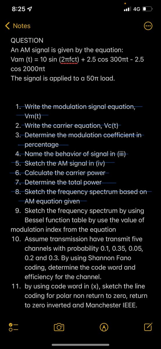 8:25 1
ul 4G I
K Notes
QUESTION
An AM signal is given by the equation:
Vam (t) = 10 sin (2nfct) + 2.5 cos 300tt - 2.5
cos 2000t
The signal is applied to a 50tt load.
1. Write the modulation signal equation,
Vm(t)
2. Write the carrier equation, Vc(t)-
3. Determine the modulation coefficient in
percentage
4. Name the behavior of signal in (iii)-
5. Sketch the AM signal in (iv)
6. Calculate the carrier power
7. Determine the total power
-8. Sketch the frequency spectrum based on
AM equation given
9. Sketch the frequency spectrum by using
Bessel function table by use the value of
modulation index from the equation
10. Assume transmission have transmit five
channels with probability 0.1, O.35, 0.05,
0.2 and 0.3. By using Shannon Fano
coding, determine the code word and
efficiency for the channel.
11. by using code word in (x), sketch the line
coding for polar non return to zero, return
to zero inverted and Manchester IEEE.
