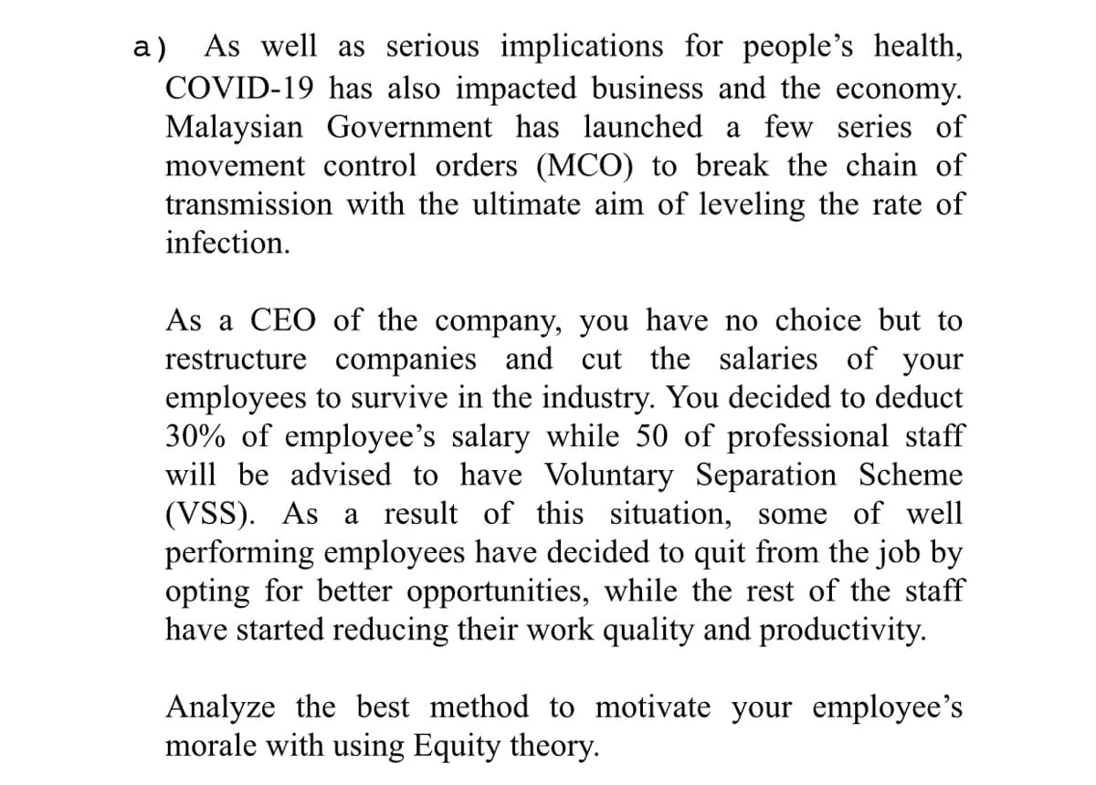 As well as serious implications for people's health,
а)
COVID-19 has also impacted business and the economy.
Malaysian Government has launched a few series of
movement control orders (MCO) to break the chain of
transmission with the ultimate aim of leveling the rate of
infection.
As a CEO of the company, you have no choice but to
restructure companies and cut the salaries of your
employees to survive in the industry. You decided to deduct
30% of employee's salary while 50 of professional staff
will be advised to have Voluntary Separation Scheme
(VSS). As a result of this situation, some of well
performing employees have decided to quit from the job by
opting for better opportunities, while the rest of the staff
have started reducing their work quality and productivity.
Analyze the best method to motivate your employee's
morale with using Equity theory.
