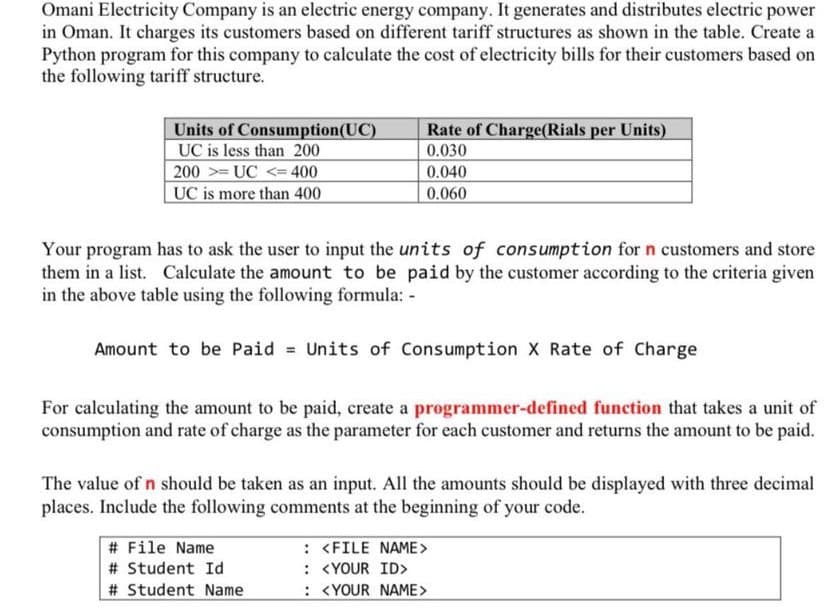 Omani Electricity Company is an electric energy company. It generates and distributes electric power
in Oman. It charges its customers based on different tariff structures as shown in the table. Create a
Python program for this company to calculate the cost of electricity bills for their customers based on
the following tariff structure.
Units of Consumption (UC)
UC is less than 200
200UC < 400
UC is more than 400
Rate of Charge(Rials per Units)
0.030
0.040
0.060
Your program has to ask the user to input the units of consumption for n customers and store
them in a list. Calculate the amount to be paid by the customer according to the criteria given
in the above table using the following formula: -
Amount to be Paid = Units of Consumption X Rate of Charge
For calculating the amount to be paid, create a programmer-defined function that takes a unit of
consumption and rate of charge as the parameter for each customer and returns the amount to be paid.
The value of n should be taken as an input. All the amounts should be displayed with three decimal
places. Include the following comments at the beginning of your code.
# File Name
# Student Id
# Student Name
: <FILE NAME>
: <YOUR ID>
: <YOUR NAME>