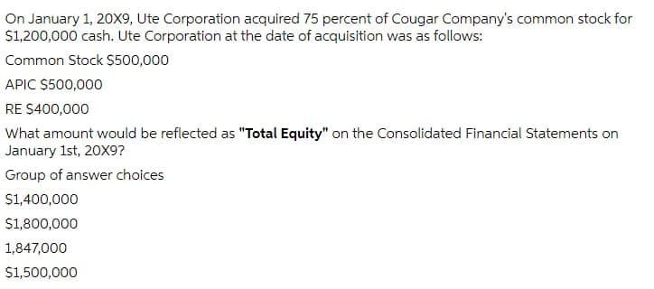 On January 1, 20x9, Ute Corporation acquired 75 percent of Cougar Company's common stock for
$1,200,000 cash. Ute Corporation at the date of acquisition was as follows:
Common Stock $500,000
APIC $500,000
RE S400,000
What amount would be reflected as "Total Equity" on the Consolidated Financial Statements on
January 1st, 20X9?
Group of answer choices
S1,400,000
$1,800,000
1,847,000
S1,500,000
