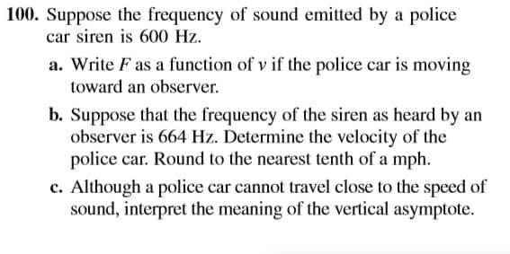 100. Suppose the frequency of sound emitted by a police
car siren is 600 Hz.
a. Write F as a function of v if the police car is moving
toward an observer.
b. Suppose that the frequency of the siren as heard by an
observer is 664 Hz. Determine the velocity of the
police car. Round to the nearest tenth of a mph.
c. Although a police car cannot travel close to the speed of
sound, interpret the meaning of the vertical asymptote.
