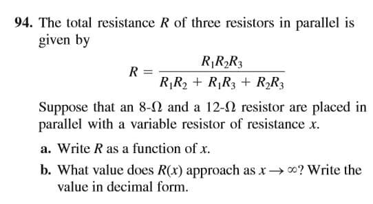 94. The total resistance R of three resistors in parallel is
given by
RR2R3
R
R¡R2 + R,R3 + R,R3
Suppose that an 8-2 and a 12-N resistor are placed in
parallel with a variable resistor of resistance x.
a. Write R as a function of x.
b. What value does R(x) approach as x→ 0? Write the
value in decimal form.
