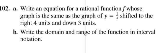 102. a. Write an equation for a rational function f whose
graph is the same as the graph of y = shifted to the
right 4 units and down 3 units.
b. Write the domain and range of the function in interval
notation.
