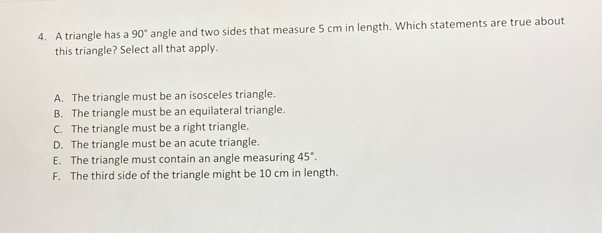 4. A triangle has a 90° angle and two sides that measure 5 cm in length. Which statements are true about
this triangle? Select all that apply.
A. The triangle must be an isosceles triangle.
B. The triangle must be an equilateral triangle.
C. The triangle must be a right triangle.
D. The triangle must be an acute triangle.
E. The triangle must contain an angle measuring 45°.
F. The third side of the triangle might be 10 cm in length.
