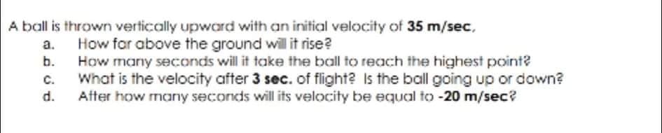A ball is thrown vertically upward with an initial velocity of 35 m/sec.
How for above the ground will it rise?
a.
b.
How many seconds will it take the ball to reach the highest point?
C.
What is the velocity after 3 sec. of flight? Is the ball going up or down?
d.
After how many seconds will its velocity be equal to -20 m/sec?
