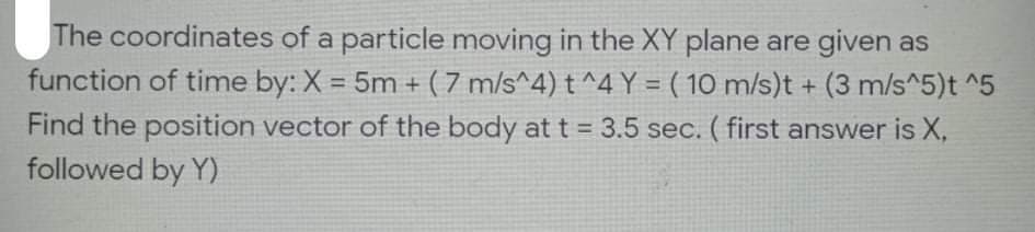 The coordinates of a particle moving in the XY plane are given as
function of time by: X = 5m + ( 7 m/s^4) t^4 Y = ( 10 m/s)t + (3 m/s^5)t ^5
%3D
Find the position vector of the body at t = 3.5 sec. ( first answer is X,
followed by Y)
