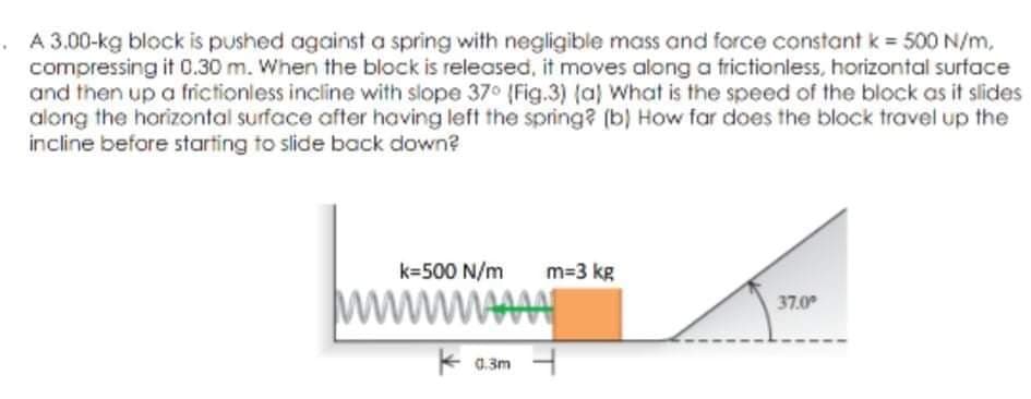 A 3.00-kg block is pushed against a spring with negligible mass and force constant k = 500 N/m,
compressing it 0.30 m. When the block is released, it moves along a frictionless, horizontal surface
and then up a frictionless incline with slope 37 (Fig.3) (a) What is the speed of the block as it slides
along the horizontal surface after having left the spring? (b) How far does the block travel up the
incline before starting to slide back down?
k=500 N/m
m=3 kg
ww
MAA
37.0
* 0.3m
