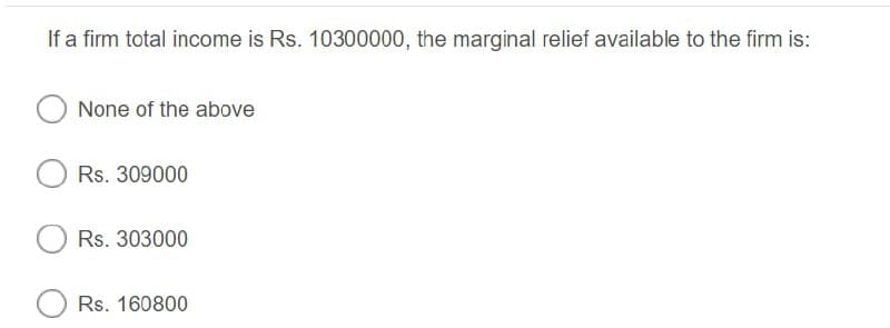 If a firm total income is Rs. 10300000, the marginal relief available to the firm is:
None of the above
Rs. 309000
Rs. 303000
Rs. 160800
