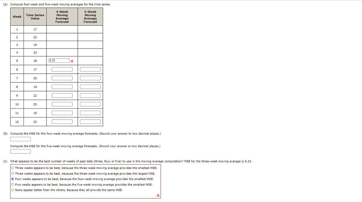 (a) Compute four-week and five-week moving averages for the time series.
4-Week
Moving
Average
Forecast
5-Week
Time Series
Value
Moving
Average
Forecast
Week
1.
17
2
22
3
19
4
23
18
6.25
6
17
20
8
19
22
10
20
11
15
12
22
(b) Compute the MSE for the four-week moving average forecasts. (Round your answer to two decimal places.)
Compute the MSE for the five-week moving average forecasts. (Round your answer to two decimal places.)
(c) What appears to be the best number of weeks of past data (three, four, or five) to use in the moving average computation? MSE for the three-week moving average is 9.23.
O Three weeks appears to be best, because the three-week moving average provides the smallest MSE.
O Three weeks appears to be best, because the three-week moving average provides the largest MSE.
O Four weeks appears to be best, because the four-week moving average provides the smallest MSE.
O Five weeks appears to be best, because the five-week moving average provides the smallest MSE.
O None appear better than the others, because they all provide the same MSE.
