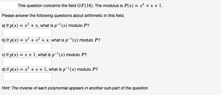 This question concerns the field GF(16). The modulus is P(x) = x² + x + 1.
Please answer the following questions about arithmetic in this field.
a) If p(x) = x² + x, what is p¯¹(x) modulo P?
b) lf p(x) = x³ + x² + x, what is p¯¹(x) modulo P?
c) If p(x) = x + 1, what is p¹(x) modulo P?
d) If p(x) = x² + x + 1, what is p¯¹(x) modulo P?
Hint: The inverse of each polynomial appears in another sub-part of the question