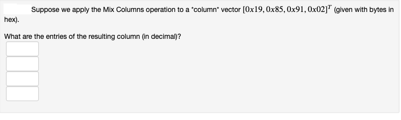 Suppose we apply the Mix Columns operation to a *column* vector [0x19, 0x85, 0x91, 0x02] (given with bytes in
hex).
What are the entries of the resulting column (in decimal)?