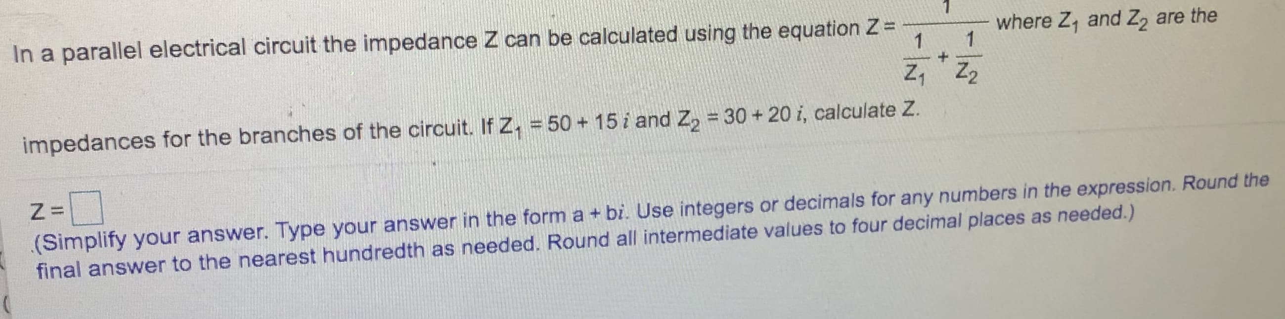 In a parallel electrical circuit the impedance Z can be calculated using the equation Z=
where Z, and Z, are the
Z, Z2
impedances for the branches of the circuit. If Z, = 50+ 15 i and Z, =30+ 20 i, calculate Z.
(Simplify your answer. Type your answer in the form a + bi. Use integers or decimals for any numbers in the expression. Round the
final answer to the nearest hundredth as needed. Round all intermediate values to four decimal places as needed.)
