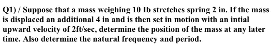 Q1) / Suppose that a mass weighing 10 Ib stretches spring 2 in. If the mass
is displaced an additional 4 in and is then set in motion with an intial
upward velocity of 2ft/sec, determine the position of the mass at any later
time. Also determine the natural frequency and period.
