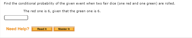 Find the conditional probability of the given event when two fair dice (one red and one green) are rolled.
The red one is 6, given that the green one is 6.
Need Help?
Read It
Master It
