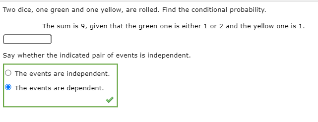 Two dice, one green and one yellow, are rolled. Find the conditional probability.
The sum is 9, given that the green one is either 1 or 2 and the yellow one is 1.
Say whether the indicated pair of events is independent.
The events are independent.
The events are dependent.
