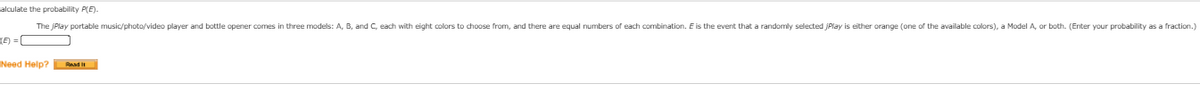 alculate the probability P(E).
The jPlay portable music/photo/video player and bottle opener comes in three models: A, B, and C, each with eight colors to choose from, and there are equal numbers of each combination. E is the event that a randomly selected jPlay is either orange (one of the available colors), a Model A, or both. (Enter your probability as a fraction.)
TE) = (
Need Help? Raad it
