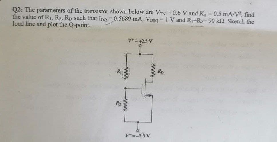 Q2: The parameters of the transistor shown below are VTN 0.6 V and K, 0.5 mA/V?, find
the value of R1, R2, Rp such that Ipo = 0.5689 mA, VpsQ 1 V and R+R2=90 k2. Sketch the
load line and plot the Q-point.
v*= +2.5 V
Rp
V--25 V
ww
