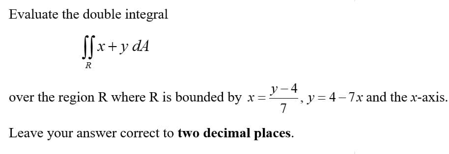 Evaluate the double integral
Sfx+y d4
R
y - 4
, y = 4–7x and the x-axis.
7
over the region R where R is bounded by x =
Leave your answer correct to two decimal places.
