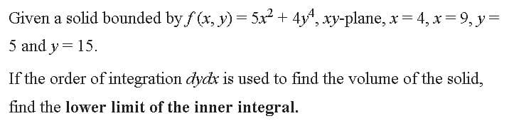 Given a solid bounded by f (x, y) = 5x2 + 4y4, xy-plane, x 4, x= 9, y =
5 and y= 15.
If the order of integration dydx is used to find the volume of the solid,
find the lower limit of the inner integral.
