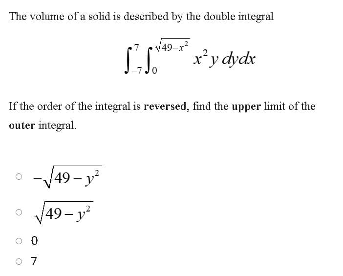 The volume of a solid is described by the double integral
V49-x?
x’y dydx
If the order of the integral is reversed, find the upper limit of the
outer integral.
-/49- y²
Va9 –
(49- у'
O 7
