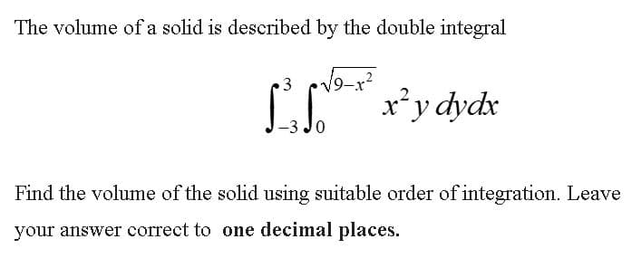 The volume of a solid is described by the double integral
3 cv9-
x*y dydx
Find the volume of the solid using suitable order of integration. Leave
your answer correct to one decimal places.
