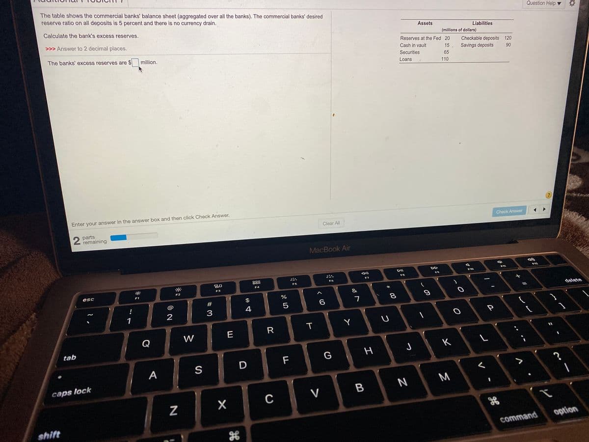 The table shows the commercial banks' balance sheet (aggregated over all the banks). The commercial banks' desired
reserve ratio on all deposits is 5 percent and there is no currency drain.
Question Help
Calculate the bank's excess reserves.
Assets
>>> Answer to 2 decimal places.
Liabilities
(millions of dollars)
Reserves at the Fed 20
The banks' excess reserves are $
Checkable deposits 120
million.
Cash in vault
15, Savings deposits
Securities
90
65
Loans
110
Enter your answer in the answer box and then click Check Answer.
?
2 parts
remaining
Clear All
Check Answer
MacBook Air
DII
DD
F12
888
F11
F10
F7
F8
F9
F5
F6
F4
esc
F2
F3
F1
&
#
$
%
delete
%3D
!
@
6.
8.
4
1
2
Y
Q
W
E
tab
J
K
F
G
A
S
caps lock
N
M
V
shift
option
command
I
T
