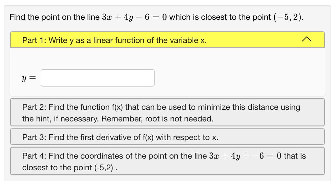 Find the point on the line 3x + 4y – 6 = 0 which is closest to the point (-5, 2).
Part 1: Write y as a linear function of the variable x.
y =
Part 2: Find the function f(x) that can be used to minimize this distance using
the hint, if necessary. Remember, root is not needed.
Part 3: Find the first derivative of f(x) with respect tox.
Part 4: Find the coordinates of the point on the line 3x + 4y + -6 = 0 that is
closest to the point (-5,2) .
