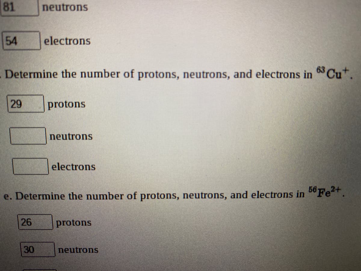 81
neutrons
54
electrons
Determine the number of protons, neutrons, and electrons in Cut.
protons
neutrons
electrons
56 Fe?+.
e. Determine the number of protons, neutrons, and electrons in
26
protons
30
neutrons
29
