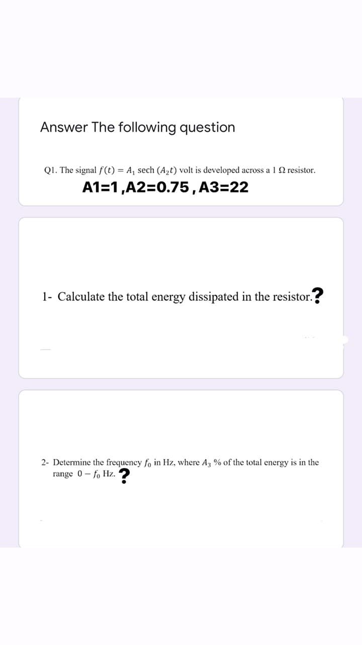 Answer The following question
QI. The signal f (t) = A, sech (A,t) volt is developed across a 1 2 resistor.
A1=1,A2=0.75, A3=22
1- Calculate the total energy dissipated in the resistor. ?
2- Determine the frequency fo in Hz, where Az % of the total energy is in the
range 0- fo Hz.

