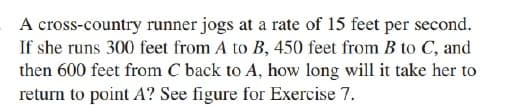 A cross-country runner jogs at a rate of 15 feet per second.
If she runs 300 feet from A to B, 450 feet from B to C, and
then 600 feet from C back to A, how long will it take her to
return to point A? See figure for Exercise 7.
