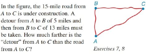 In the figure, the 15-mile road from
A to C is under construction. A
detour from A to B of 5 miles and
then from B to C of 13 miles must
be taken. How much farther is the
"detour" from A to C than the road
A
from A to C?
Exercises 7, 8
